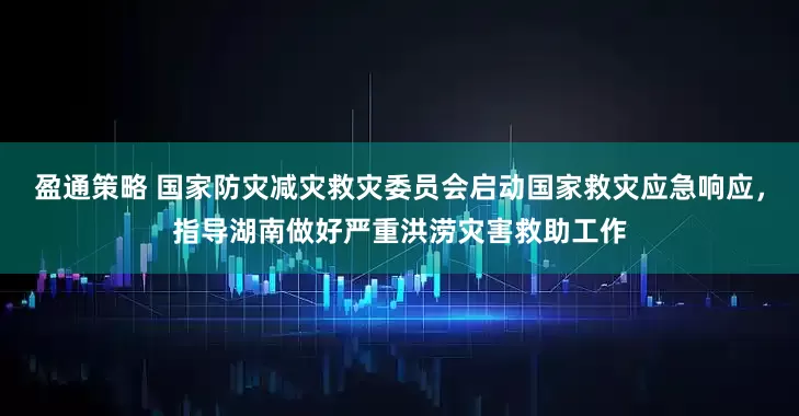 盈通策略 国家防灾减灾救灾委员会启动国家救灾应急响应，指导湖南做好严重洪涝灾害救助工作