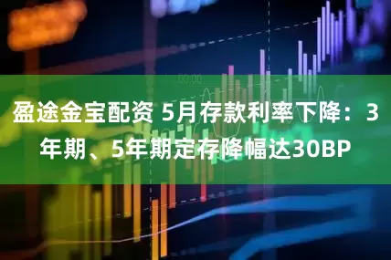 盈途金宝配资 5月存款利率下降：3年期、5年期定存降幅达30BP