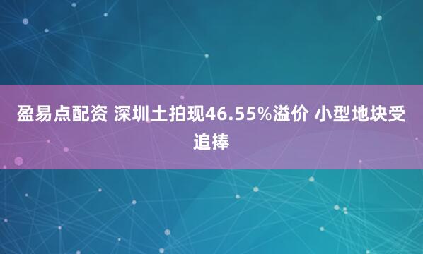 盈易点配资 深圳土拍现46.55%溢价 小型地块受追捧