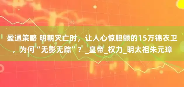 盈通策略 明朝灭亡时，让人心惊胆颤的15万锦衣卫，为何“无影无踪”？_皇帝_权力_明太祖朱元璋