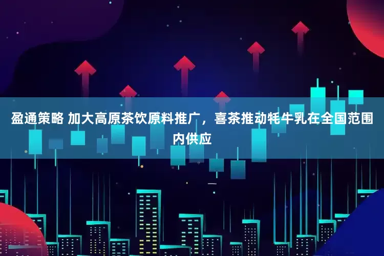 盈通策略 加大高原茶饮原料推广，喜茶推动牦牛乳在全国范围内供应