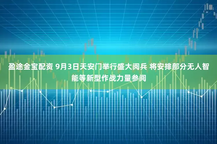 盈途金宝配资 9月3日天安门举行盛大阅兵 将安排部分无人智能等新型作战力量参阅