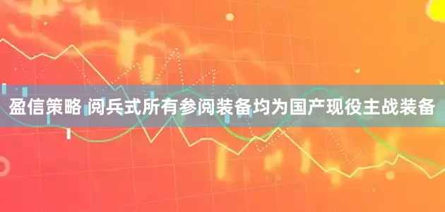 盈信策略 阅兵式所有参阅装备均为国产现役主战装备