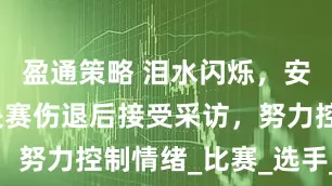 盈通策略 泪水闪烁，安洗莹在半决赛伤退后接受采访，努力控制情绪_比赛_选手_机会