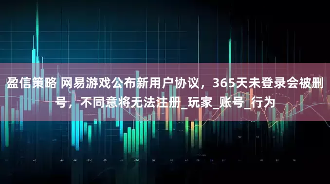 盈信策略 网易游戏公布新用户协议，365天未登录会被删号，不同意将无法注册_玩家_账号_行为
