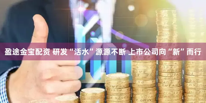 盈途金宝配资 研发“活水”源源不断 上市公司向“新”而行