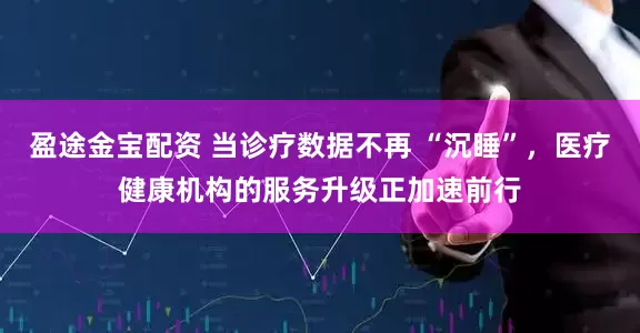 盈途金宝配资 当诊疗数据不再 “沉睡”,医疗健康机构的服务升级正加速前行