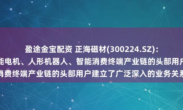 盈途金宝配资 正海磁材(300224.SZ)：已与全球风力发电机、节能电机、人形机器人、智能消费终端产业链的头部用户建立了广泛深入的业务关系